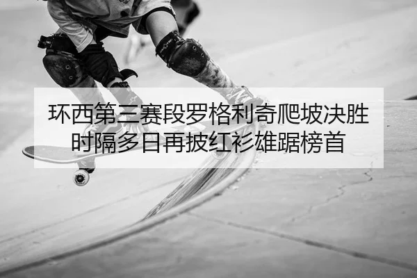环西第三赛段罗格利奇爬坡决胜 时隔多日再披红衫雄踞榜首